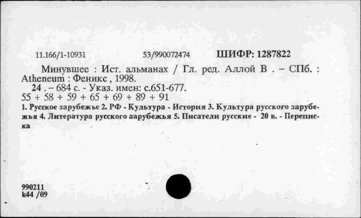 ﻿11.166/1-10931	53/990072474 ШИФР: 1287822
Минувшее : Ист. альманах / Гл. ред. Аллой В . - СПб. : А1Ьепеит : Феникс, 1998.
24 . - 684 с. - Указ, имен: с.651-677.
55 + 58 + 59 + 65 + 69 + 89 + 91
1. Русское зарубежье 2. РФ - Культура - История 3. Культура русского зарубежья 4. Литература русского зарубежья 5. Писатели русские - 20 в. - Переписка
990211 к44 /09